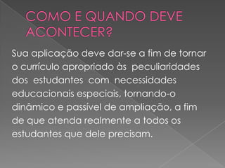 COMO E QUANDO DEVE ACONTECER?Sua aplicação deve dar-se a fim de tornar o currículo apropriado às  peculiaridades  dos  estudantes  com  necessidades  educacionais especiais, tornando-o dinâmico e passível de ampliação, a fim de que atenda realmente a todos os estudantes que dele precisam.