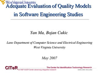 Yan Ma, Bojan Cukic  Lane Department of Computer Science and Electrical Engineering West Virginia University May 2007 Adequate Evaluation of Quality Models  in Software Engineering Studies   CITeR The Center for Identification Technology Research www.citer.wvu.edu An NSF I/UCR Center advancing integrative research 