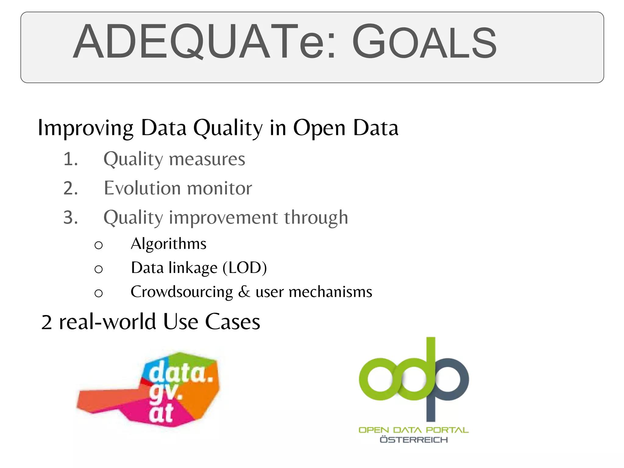 ADEQUATe: GOALS
Improving Data Quality in Open Data
1. Quality measures
2. Evolution monitor
3. Quality improvement through
o Algorithms
o Data linkage (LOD)
o Crowdsourcing & user mechanisms
2 real-world Use Cases
ADEQUATe: GOALS
 