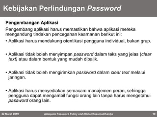 Kebijakan Perlindungan Password
Pengembangan Aplikasi
Pengembang aplikasi harus memastikan bahwa aplikasi mereka
mengandung tindakan pencegahan keamanan berikut ini:
• Aplikasi harus mendukung otentikasi pengguna individual, bukan grup.
• Aplikasi tidak boleh menyimpan password dalam teks yang jelas (clear
text) atau dalam bentuk yang mudah dibalik.
• Aplikasi tidak boleh mengirimkan password dalam clear text melalui
jaringan.
• Aplikasi harus menyediakan semacam manajemen peran, sehingga
pengguna dapat mengambil fungsi orang lain tanpa harus mengetahui
password orang lain.
22 Maret 2019 Adequate Password Policy oleh Didiet Kusumadihardja 10
 