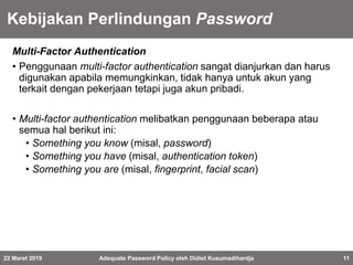 Kebijakan Perlindungan Password
Multi-Factor Authentication
• Penggunaan multi-factor authentication sangat dianjurkan dan harus
digunakan apabila memungkinkan, tidak hanya untuk akun yang
terkait dengan pekerjaan tetapi juga akun pribadi.
• Multi-factor authentication melibatkan penggunaan beberapa atau
semua hal berikut ini:
• Something you know (misal, password)
• Something you have (misal, authentication token)
• Something you are (misal, fingerprint, facial scan)
22 Maret 2019 Adequate Password Policy oleh Didiet Kusumadihardja 11
 