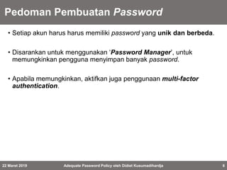 Pedoman Pembuatan Password
• Setiap akun harus harus memiliki password yang unik dan berbeda.
• Disarankan untuk menggunakan ‘Password Manager’, untuk
memungkinkan pengguna menyimpan banyak password.
• Apabila memungkinkan, aktifkan juga penggunaan multi-factor
authentication.
22 Maret 2019 Adequate Password Policy oleh Didiet Kusumadihardja 6
 