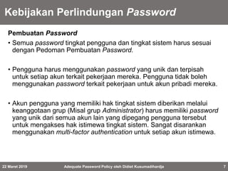 Kebijakan Perlindungan Password
Pembuatan Password
• Semua password tingkat pengguna dan tingkat sistem harus sesuai
dengan Pedoman Pembuatan Password.
• Pengguna harus menggunakan password yang unik dan terpisah
untuk setiap akun terkait pekerjaan mereka. Pengguna tidak boleh
menggunakan password terkait pekerjaan untuk akun pribadi mereka.
• Akun pengguna yang memiliki hak tingkat sistem diberikan melalui
keanggotaan grup (Misal grup Administrator) harus memiliki password
yang unik dari semua akun lain yang dipegang pengguna tersebut
untuk mengakses hak istimewa tingkat sistem. Sangat disarankan
menggunakan multi-factor authentication untuk setiap akun istimewa.
22 Maret 2019 Adequate Password Policy oleh Didiet Kusumadihardja 7
 