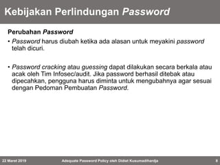 Kebijakan Perlindungan Password
Perubahan Password
• Password harus diubah ketika ada alasan untuk meyakini password
telah dicuri.
• Password cracking atau guessing dapat dilakukan secara berkala atau
acak oleh Tim Infosec/audit. Jika password berhasil ditebak atau
dipecahkan, pengguna harus diminta untuk mengubahnya agar sesuai
dengan Pedoman Pembuatan Password.
22 Maret 2019 Adequate Password Policy oleh Didiet Kusumadihardja 8
 