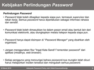 Kebijakan Perlindungan Password
Perlindungan Password
• Password tidak boleh dibagikan kepada siapa pun, termasuk supervisor dan
rekan kerja. Semua password harus diperlakukan sebagai informasi rahasia
dan sensitif.
• Password tidak boleh dimasukkan ke dalam pesan email atau bentuk lain dari
komunikasi elektronik, atau diungkapkan melalui telepon kepada siapa pun.
• Password hanya dapat disimpan di “Password Manager" yang disahkan oleh
organisasi.
• Jangan menggunakan fitur "Ingat Kata Sandi“/”remember password” dari
aplikasi (misalnya, web browser).
• Setiap pengguna yang mencurigai bahwa password-nya mungkin telah dicuri
harus melaporkan insiden tersebut dan mengubah semua password.
22 Maret 2019 Adequate Password Policy oleh Didiet Kusumadihardja 9
 