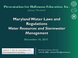 Maryland Water Laws andMaryland Water Laws and
RegulationsRegulations
Water Resources and StormwaterWater Resources and Stormwater
ManagementManagement
Presentation forHalfmoon Education, Inc.Presentation forHalfmoon Education, Inc.
Jessup, MarylandJessup, Maryland
December 10, 2015December 10, 2015
1000 Fell Street | Baltimore, MD 21231
1.410.491.2808 | AndrewTDer@comcast.net
Andrew T. Der & Associates, LLC
Environmental Consulting
 