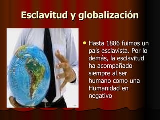 Esclavitud y globalización Hasta 1886 fuimos un país esclavista. Por lo demás, la esclavitud ha acompañado siempre al ser humano como una Humanidad en negativo  