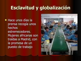 Esclavitud y globalización Hace unos días la prensa recogía unos hechos estremecedores. Mujeres africanas son traídas a Madrid, con la promesa de un puesto de trabajo  