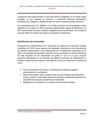 PROYECTO SOBRE EL MEJORAMIENTO EN LA RESOLUCIÓN DEL SISTEMA DE ECUACIONES
                                  LINEALES



constitución del núcleo familiar, lo que hace difícil la adaptación a un medio social.
complejo, lo que requiere un incentivo y motivación personal permanente,
haciendo más exigente y retadora la labor de todo el equipo docente y directivo.

Los estudiantes de la I.E. SAMAC, en un 20% provienen de comunidades rurales
aledañas a la ciudad y un 60% de grupos poblacionales propios de Montería y un
20% provenientes de otras ciudades y departamentos de Colombia. Se ha dado el
caso de ofrecer el servicio educativo a estudiantes venezolanos.



Identificación de la necesidad.

El proyecto de mejoramiento en la resolución de sistema de ecuaciones lineales
mediantes las TICS, busca superar los resultados obtenidos en las evaluaciones
de periodo institucionales y las evaluaciones por competencias realizadas por el
icfes y el ministerio de educación nacional, ya que se observa un bajo rendimiento
de esta situación en los estudiantes de grado 9° que en su gran mayoría
presentan dificultades en el momento de realizar el proceso de interpretación y
solución problemas que implican, este sistema, lo que se evidencia en situaciones
como:


      Poca comprensión de lo leído, no identifican las ideas principales y
       secundarias en un problema.
      Mala interpretación esto se debe al mal uso de los signos esencialmente
       puntos y comas. Todos estos factores le permiten al estudiante alcanzar las
       competencias básicas y especificas de cada área.
      Despeje de las variables en un sistema de ecuaciones lineales




Institución educativa san Antonio María Claret
                                                                              Página 5
 