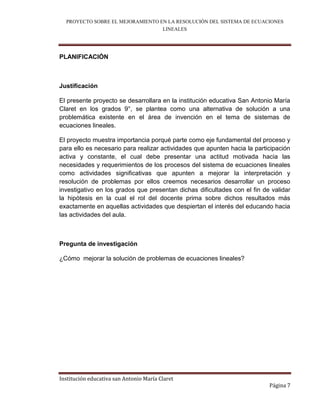 PROYECTO SOBRE EL MEJORAMIENTO EN LA RESOLUCIÓN DEL SISTEMA DE ECUACIONES
                                  LINEALES



PLANIFICACIÓN



Justificación

El presente proyecto se desarrollara en la institución educativa San Antonio María
Claret en los grados 9°, se plantea como una alternativa de solución a una
problemática existente en el área de invención en el tema de sistemas de
ecuaciones lineales.

El proyecto muestra importancia porqué parte como eje fundamental del proceso y
para ello es necesario para realizar actividades que apunten hacia la participación
activa y constante, el cual debe presentar una actitud motivada hacia las
necesidades y requerimientos de los procesos del sistema de ecuaciones lineales
como actividades significativas que apunten a mejorar la interpretación y
resolución de problemas por ellos creemos necesarios desarrollar un proceso
investigativo en los grados que presentan dichas dificultades con el fin de validar
la hipótesis en la cual el rol del docente prima sobre dichos resultados más
exactamente en aquellas actividades que despiertan el interés del educando hacia
las actividades del aula.



Pregunta de investigación

¿Cómo mejorar la solución de problemas de ecuaciones lineales?




Institución educativa san Antonio María Claret
                                                                           Página 7
 