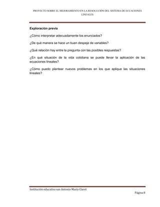 PROYECTO SOBRE EL MEJORAMIENTO EN LA RESOLUCIÓN DEL SISTEMA DE ECUACIONES
                                  LINEALES



Exploración previa

¿Cómo interpretar adecuadamente los enunciados?

¿De qué manera se hace un buen despeje de variables?

¿Qué relación hay entre la pregunta con las posibles respuestas?

¿En qué situación de la vida cotidiana se puede llevar la aplicación de las
ecuaciones lineales?

¿Cómo puedo plantear nuevos problemas en los que aplique las situaciones
lineales?




Institución educativa san Antonio María Claret
                                                                      Página 8
 