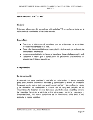 PROYECTO SOBRE EL MEJORAMIENTO EN LA RESOLUCIÓN DEL SISTEMA DE ECUACIONES
                                  LINEALES



OBJETIVOS DEL PROYECTO



General

Estimular el proceso del aprendizaje utilizando las TIC como herramienta, en la
resolución de sistemas de ecuaciones lineales



Específicos

      Despertar el interés en el estudiante por las actividades de ecuaciones
       lineales seleccionadas en la web.
      Desarrollar las capacidades de manipulación de los equipos a disposición
       en el área de informática.
      Implementar actividades en la que el estudiante desarrolle la expresión oral.
      Despertar el interés por la construcción de problemas aprovechando las
       situaciones vividas en su entorno.



Competencias



La comunicación

A pesar de que suele repetirse lo contrario, las matemáticas no son un lenguaje,
pero ellas pueden construirse, reﬁnarse y comunicarse a través de diferentes
lenguajes con los que se expresan y representan, se leen y se escriben, se hablan
y se escuchan. La adquisición y dominio de los lenguajes propios de las
matemáticas ha de ser un proceso deliberado y cuidadoso que posibilite y fomente
la discusión frecuente y explícita sobre situaciones, sentidos, conceptos y
simbolizaciones, para tomar conciencia de las conexiones entre ellos y para
propiciar el trabajo colectivo.




Institución educativa san Antonio María Claret
                                                                            Página 9
 