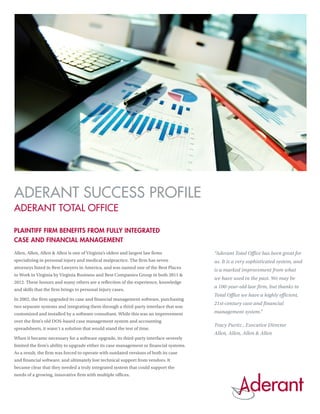 ADERANT SUCCESS PROFILE
ADERANT TOTAL OFFICE

PLAINTIFF FIRM BENEFITS FROM FULLY INTEGRATED
CASE AND FINANCIAL MANAGEMENT
Allen, Allen, Allen & Allen is one of Virginia’s oldest and largest law firms            “Aderant Total Office has been great for
specializing in personal injury and medical malpractice. The firm has seven              us. It is a very sophisticated system, and
attorneys listed in Best Lawyers in America, and was named one of the Best Places
                                                                                         is a marked improvement from what
to Work in Virginia by Virginia Business and Best Companies Group in both 2011 &
                                                                                         we have used in the past. We may be
2012. These honors and many others are a reflection of the experience, knowledge
                                                                                         a 100-year-old law firm, but thanks to
and skills that the firm brings to personal injury cases.
                                                                                         Total Office we have a highly efficient,
In 2002, the firm upgraded its case and financial management software, purchasing
                                                                                         21st-century case and financial
two separate systems and integrating them through a third-party interface that was
customized and installed by a software consultant. While this was an improvement         management system.”
over the firm’s old DOS-based case management system and accounting
                                                                                         Tracy Puritz , Executive Director
spreadsheets, it wasn’t a solution that would stand the test of time.
                                                                                         Allen, Allen, Allen & Allen
When it became necessary for a software upgrade, its third-party interface severely
limited the firm’s ability to upgrade either its case management or financial systems.
As a result, the firm was forced to operate with outdated versions of both its case
and financial software, and ultimately lost technical support from vendors. It
became clear that they needed a truly integrated system that could support the
needs of a growing, innovative firm with multiple offices.
 