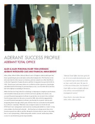 ADERANT SUCCESS PROFILE
ADERANT TOTAL OFFICE

Allen & Allen Personal Injury Firm Leverages
Aderant Integrated Case and Financial Management
Allen, Allen, Allen & Allen (Allen & Allen) is one of Virginia’s oldest and largest law   “Aderant Total Office has been great for
firms specializing in personal injury and medical malpractice. The firm has seven         us. It is a very sophisticated system, and
attorneys listed in Best Lawyers in America, and was named one of the Best Places
                                                                                          is a marked improvement from what
to Work in Virginia by Virginia Business and Best Companies Group in both 2011 &
                                                                                          we have used in the past. We may be
2012. These honors and many others are a reflection of the experience, knowledge
                                                                                          a 100-year-old law firm, but thanks to
and skills that the firm brings to personal injury cases. As of October 2012, the firm
had 120 employees including 25 attorneys.                                                 Total Office we have a highly efficient,
                                                                                          21st-century case and financial
While the firm has long looked to technology to help improve employee productivity
and streamline manual processes to better and more quickly serve clients, our             management system.”
case and financial management software in particular, was in need of an overhaul.
                                                                                          Tracy Puritz , Executive Director
Our first improvement in this area occurred in 2002, when the firm upgraded its
case and financial management software, purchasing two separate systems and
                                                                                          Allen, Allen, Allen & Allen
integrating them through a third-party interface that was customized and installed
by a software consultant. While this was an improvement over the firm’s old
DOS-based case management system and accounting spreadsheets, it wasn’t a long
term solution. Fast forward a decade … the firm has not only grown in sheer size,
but also opened new offices, and the demands of clients when it comes to knowing
how a case is progressing, collaborating with outside counsel, and having online
access to case details has grown exponentially.
 