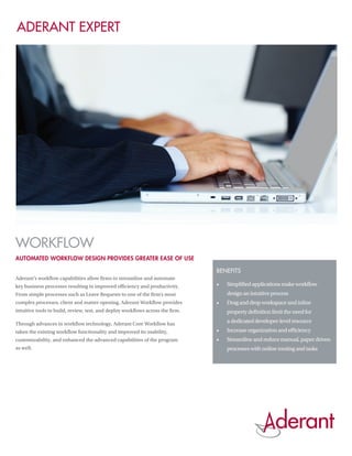 Aderant Expert




Workflow
Automated workflow design provides greater ease of use

                                                                                Benefits
Aderant’s workflow capabilities allow firms to streamline and automate
key business processes resulting in improved efficiency and productivity.       •	   Simplified applications make workflow
From simple processes such as Leave Requests to one of the firm’s most               design an intuitive process
complex processes, client and matter opening, Aderant Workflow provides         •	   Drag and drop workspace and inline
intuitive tools to build, review, test, and deploy workflows across the firm.        property definition limit the need for

Through advances in workflow technology, Aderant Core Workflow has
                                                                                     a dedicated developer-level resource
taken the existing workflow functionality and improved its usability,           •	   Increase organization and efficiency
customizability, and enhanced the advanced capabilities of the program          •	   Streamline and reduce manual, paper driven
as well.                                                                             processes with online routing and tasks
 