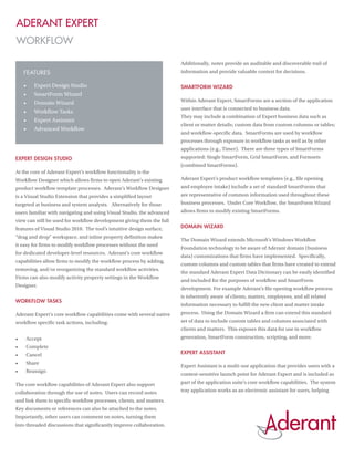 Aderant Expert
WORKFLOW

                                                                       Additionally, notes provide an auditable and discoverable trail of
     Features                                                          information and provide valuable context for decisions.

     •	   Expert Design Studio                                         SmartForm Wizard
     •	   SmartForm Wizard
     •	   Domain Wizard                                                Within Aderant Expert, SmartForms are a section of the application
                                                                       user interface that is connected to business data.
     •	   Workflow Tasks
                                                                       They may include a combination of Expert business data such as
     •	   Expert Assistant
                                                                       client or matter details; custom data from custom columns or tables;
     •	   Advanced Workflow
                                                                       and workflow-specific data. SmartForms are used by workflow
                                                                       processes through exposure in workflow tasks as well as by other
                                                                       applications (e.g., Timer). There are three types of SmartForms
Expert Design Studio                                                   supported: Single SmartForm, Grid SmartForm, and Formsets
                                                                       (combined SmartForms).
At the core of Aderant Expert’s workflow functionality is the
Workflow Designer which allows firms to open Aderant’s existing        Aderant Expert’s product workflow templates (e.g., file opening
product workflow template processes. Aderant’s Workflow Designer       and employee intake) include a set of standard SmartForms that
is a Visual Studio Extension that provides a simplified layout         are representative of common information used throughout these
targeted at business and system analysts. Alternatively for those      business processes. Under Core Workflow, the SmartForm Wizard
users familiar with navigating and using Visual Studio, the advanced   allows firms to modify existing SmartForms.
view can still be used for workflow development giving them the full
features of Visual Studio 2010. The tool’s intuitive design surface,   Domain Wizard
“drag and drop” workspace, and inline property definition makes
                                                                       The Domain Wizard extends Microsoft’s Windows Workflow
it easy for firms to modify workflow processes without the need
                                                                       Foundation technology to be aware of Aderant domain (business
for dedicated developer-level resources. Aderant’s core workflow
                                                                       data) customizations that firms have implemented. Specifically,
capabilities allow firms to modify the workflow process by adding,
                                                                       custom columns and custom tables that firms have created to extend
removing, and/or reorganizing the standard workflow activities.
                                                                       the standard Aderant Expert Data Dictionary can be easily identified
Firms can also modify activity property settings in the Workflow
                                                                       and included for the purposes of workflow and SmartForm
Designer.
                                                                       development. For example Aderant’s file opening workflow process
                                                                       is inherently aware of clients, matters, employees, and all related
Workflow Tasks
                                                                       information necessary to fulfill the new client and matter intake
Aderant Expert’s core workflow capabilities come with several native   process. Using the Domain Wizard a firm can extend this standard
workflow specific task actions, including:                             set of data to include custom tables and columns associated with
                                                                       clients and matters. This exposes this data for use in workflow
•	    Accept                                                           generation, SmartForm construction, scripting, and more.
•	    Complete
•	    Cancel                                                           Expert Assistant
•	    Share
                                                                       Expert Assistant is a multi-use application that provides users with a
•	    Reassign
                                                                       context-sensitive launch point for Aderant Expert and is included as
The core workflow capabilities of Aderant Expert also support          part of the application suite’s core workflow capabilities. The system
collaboration through the use of notes. Users can record notes         tray application works as an electronic assistant for users, helping
and link them to specific workflow processes, clients, and matters.
Key documents or references can also be attached to the notes.
Importantly, other users can comment on notes, turning them
into threaded discussions that significantly improve collaboration.
 