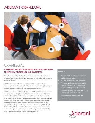 Aderant CRM4LEGAL




CRM4LEGAL
A MARKETING, BUSINESS DEVELOPMENT, AND CLIENT CARE SYSTEM
TO HELP GROW YOUR BUSINESS AND DRIVE PROFITS                                          Benefits

More than ever, legal professionals are expected to engage not only in the            •	   A single interface – all tools are available
practice of law, but also the business of law, and the efforts that help them win          within one application
and retain clients.                                                                   •	   Built on the latest Microsoft technology

CRM4Legal for Microsoft Dynamics CRM provides your firm with the
                                                                                      •	   Attorneys need only to access Microsoft
marketing, business development, and client care tools necessary to grow your              Outlook to have access to CRM4Legal
business and drive profits while improving client satisfaction.                       •	   Business intelligence dashboards and
                                                                                           dynamic reporting to show various metrics
CRM4Legal, powered by Microsoft Dynamics CRM and developed by Aderant,
                                                                                      •	   CRM4Legal allows for unlimited
is a complete marketing, business development, and client care solution for
law firms. It provides all of the tools and capabilities needed to create and              customization including forms and
easily maintain a clear picture of client relationships, from first contact through        nomenclature
business development activities and long-term relationship-building efforts.
With modules for marketing communications, sponsorships and events,
opportunity tracking, referral, experience, and matter tracking, CRM4Legal
delivers a fast, affordable solution that drives measurable improvements in
every business process. It enables closer relationships with clients and helps
your firm achieve new levels of success and profitability.
 