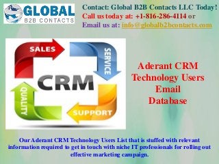 Contact: Global B2B Contacts LLC Today!
Call us today at: +1-816-286-4114 or
Email us at: info@globalb2bcontacts.com
Our Aderant CRM Technology Users List that is stuffed with relevant
information required to get in touch with niche IT professionals for rolling out
effective marketing campaign.
Aderant CRM
Technology Users
Email
Database
 