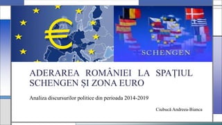 ADERAREA ROMÂNIEI LA SPAȚIUL
SCHENGEN ȘI ZONA EURO
Analiza discursurilor politice din perioada 2014-2019
Ciubucă Andreea-Bianca
 