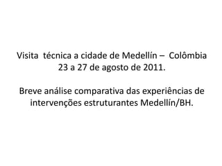 Visita técnica a cidade de Medellín – Colômbia
           23 a 27 de agosto de 2011.

Breve análise comparativa das experiências de
  intervenções estruturantes Medellín/BH.
 