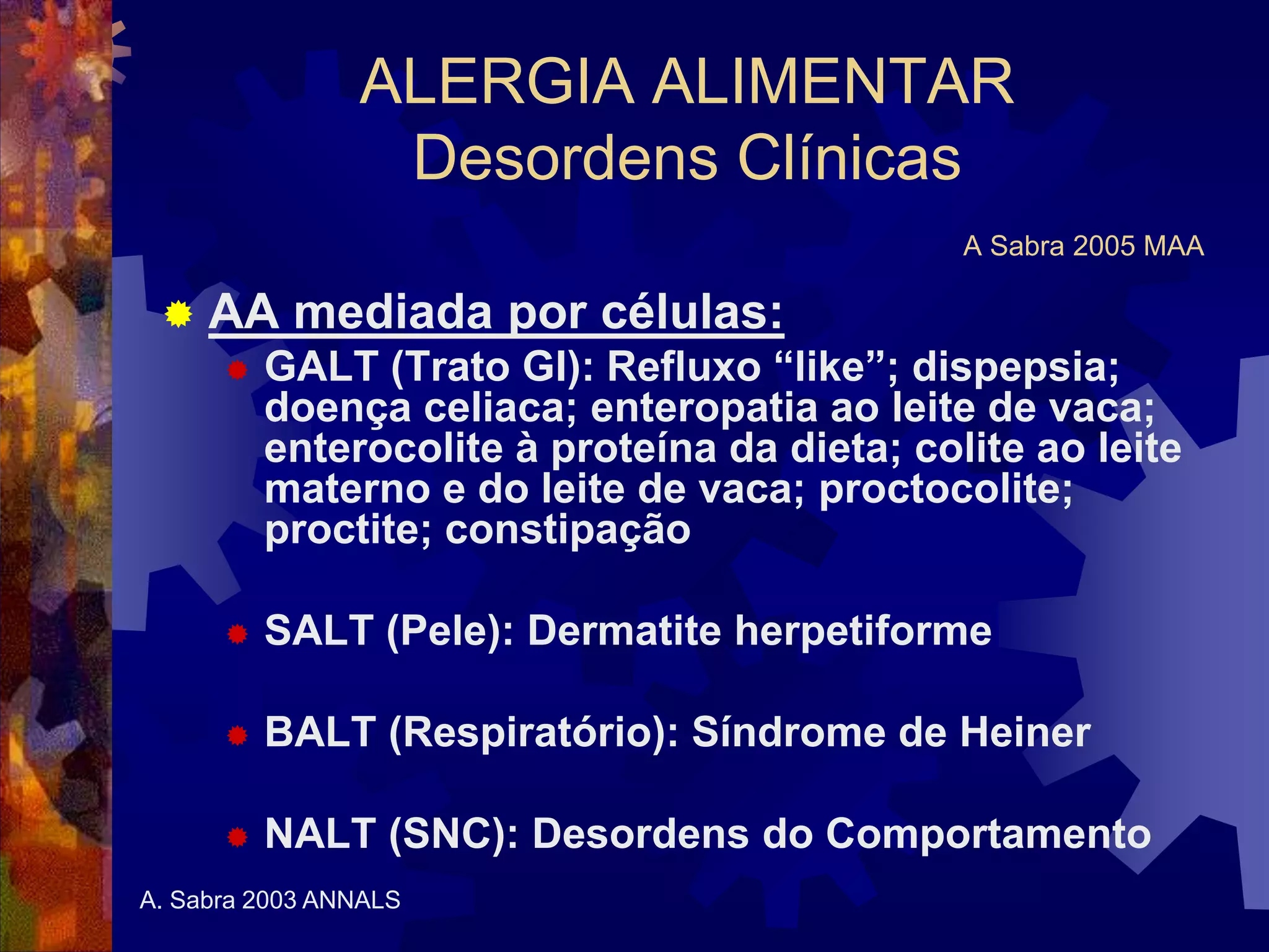 ALERGIA ALIMENTAR
Desordens Clínicas
A Sabra 2005 MAA
 AA mediada por células:
 GALT (Trato GI): Refluxo “like”; dispepsia;
doença celiaca; enteropatia ao leite de vaca;
enterocolite à proteína da dieta; colite ao leite
materno e do leite de vaca; proctocolite;
proctite; constipação
 SALT (Pele): Dermatite herpetiforme
 BALT (Respiratório): Síndrome de Heiner
 NALT (SNC): Desordens do Comportamento
A. Sabra 2003 ANNALS
 