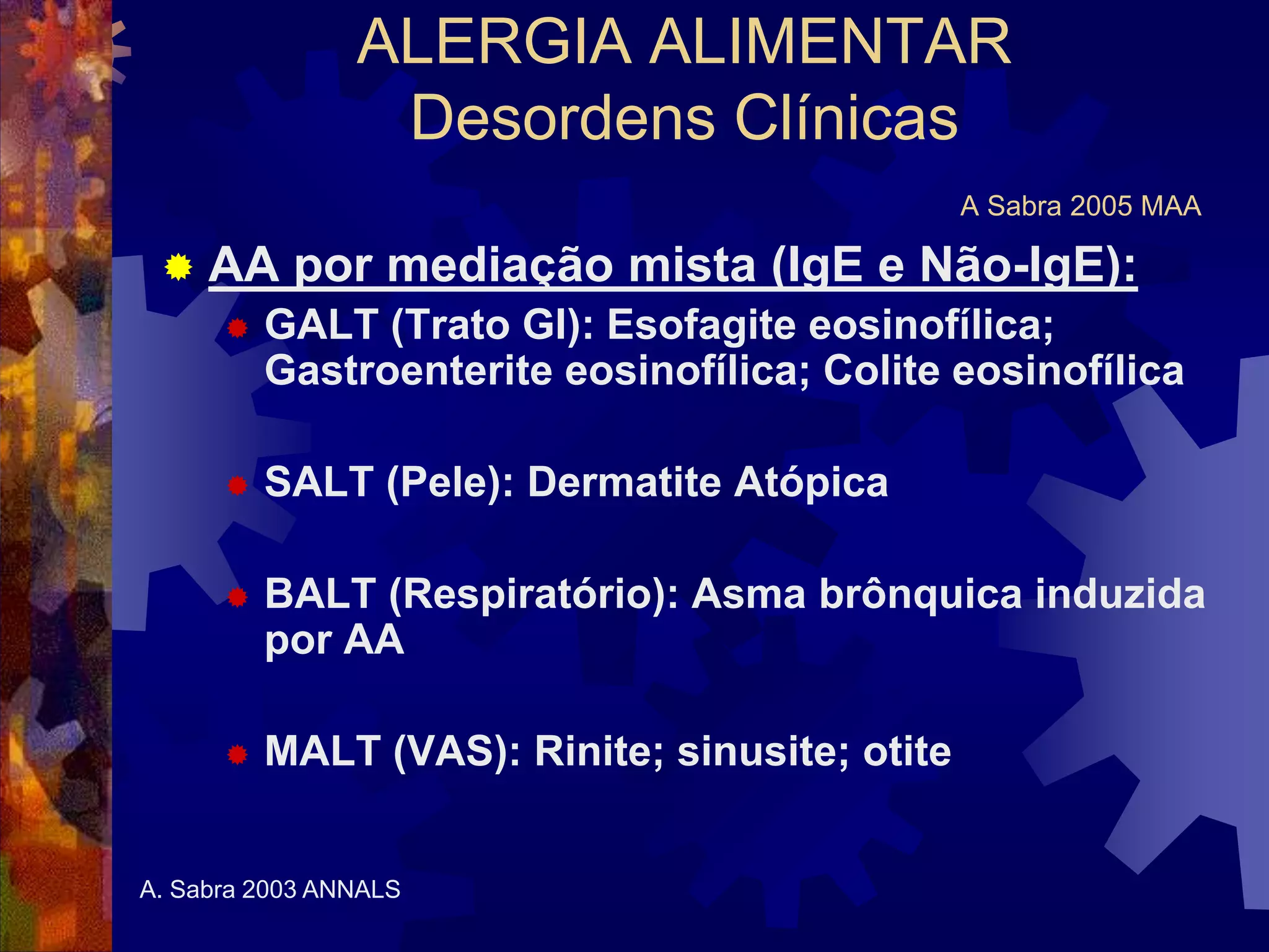ALERGIA ALIMENTAR
Desordens Clínicas
A Sabra 2005 MAA
 AA por mediação mista (IgE e Não-IgE):
 GALT (Trato GI): Esofagite eosinofílica;
Gastroenterite eosinofílica; Colite eosinofílica
 SALT (Pele): Dermatite Atópica
 BALT (Respiratório): Asma brônquica induzida
por AA
 MALT (VAS): Rinite; sinusite; otite
A. Sabra 2003 ANNALS
 