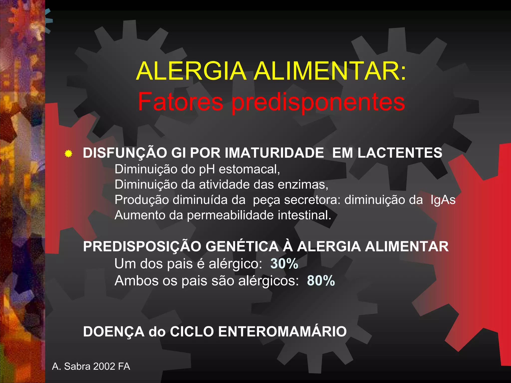 ALERGIA ALIMENTAR:
Fatores predisponentes
 DISFUNÇÃO GI POR IMATURIDADE EM LACTENTES
Diminuição do pH estomacal,
Diminuição da atividade das enzimas,
Produção diminuída da peça secretora: diminuição da IgAs
Aumento da permeabilidade intestinal.
PREDISPOSIÇÃO GENÉTICA À ALERGIA ALIMENTAR
Um dos pais é alérgico: 30%
Ambos os pais são alérgicos: 80%
DOENÇA do CICLO ENTEROMAMÁRIO
A. Sabra 2002 FA
 