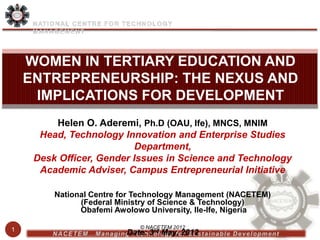 WOMEN IN TERTIARY EDUCATION AND
    ENTREPRENEURSHIP: THE NEXUS AND
     IMPLICATIONS FOR DEVELOPMENT
         Helen O. Aderemi, Ph.D (OAU, Ife), MNCS, MNIM
      Head, Technology Innovation and Enterprise Studies
                           Department,
     Desk Officer, Gender Issues in Science and Technology
      Academic Adviser, Campus Entrepreneurial Initiative

         National Centre for Technology Management (NACETEM)
               (Federal Ministry of Science & Technology)
               Obafemi Awolowo University, Ile-Ife, Nigeria

1                            © NACETEM 2012
                          Date: 3rd May, 2012
 