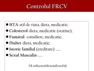 Controlul FRCVControlul FRCV
• HTA-stil de viata, dieta, medicatie;
• Colesterol-dieta, medicatie (statine);
• Fumatul- consiliere, medicatie;
• Diabet-dieta, medicatie;
• Istoric familial (ereditate)-……
• Sexul Masculin-…..
FR influentabili/neinflentabili
 