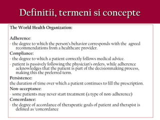 Definitii, termeni si concepteDefinitii, termeni si concepte
The World Health Organization:The World Health Organization:
Adherence:
- the degree to which the person’s behavior corresponds with the agreed
recommendations from a healthcare provider.
Compliance:
- the degree to which a patient correctly follows medical advice.
- patient is passively following the physician’s orders, while adherence
acknowledges that the patient is part of the decisionmaking process,
making this the preferred term.
Persistence:
the duration of time over which a patient continues to fill the prescription.
Non-acceptance:
- some patients may never start treatment (a type of non-adherence)
Concordance:
- the degree of accordance of therapeutic goals of patient and therapist is
defined as ‘concordance
 