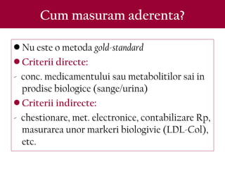 Cum masuram aderenta?
• Nu este o metoda gold-standard
• Criterii directe:
- conc. medicamentului sau metabolitilor sai in
prodise biologice (sange/urina)
• Criterii indirecte:
- chestionare, met. electronice, contabilizare Rp,
masurarea unor markeri biologivie (LDL-Col),
etc.
 