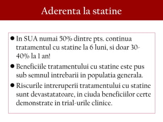 • In SUA numai 50% dintre pts. continua
tratamentul cu statine la 6 luni, si doar 30-
40% la 1 an!
• Beneficiile tratamentului cu statine este pus
sub semnul intrebarii in populatia generala.
• Riscurile intreruperii tratamentului cu statine
sunt devastatatoare, in ciuda beneficiilor certe
demonstrate in trial-urile clinice.
Aderenta la statine
 