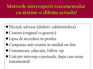 Motivele intreruperii tratamentuluiMotivele intreruperii tratamentului
cu statine-o dilema actuala?cu statine-o dilema actuala?
• Efectele adverse (diabet?, rabdomioliza)
• Costuri (original vs generic)
• Lipsa de incredere in produs
• Campania anti-statine in mediul on-line
• Comunicare, educatie, follow-up
• Unii pts intrerup o perioada, dupa care reiau
tratamentul!
 