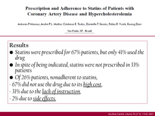 Results
• Statins were prescribed for 67% patients, but only 41% used the
drug
• In spite of being indicated, statins were not prescribed in 33%
patients
• Of 26% patients, nonadherent to statins,
- 67% did not use the drug due to its high cost,
- 31% due to the lack of instruction,
- 2% due to side effects.
Arq Bras Cardiol, volume 76 (nº 2), 115-8, 2001
 