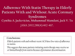 Adherence With Statin Therapy in Elderly
Patients With and Without Acute Coronary
Syndromes 
Cynthia A. Jackevicius, Muhammad Mamdani, Jack V. Tu
JAMA. 2002;288(4):462-467.
Conclusions: 
Elderly patients with and without recent ACS have low rates of adherence
to statins.
This suggests that many patients initiating statin therapy may receive no
or limited benefit from statins because of premature discontinuation.
 