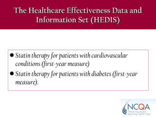 • Statin therapy for patients with cardiovascular
conditions (first-year measure)
• Statin therapy for patients with diabetes (first-year
measure).
The Healthcare Effectiveness Data andThe Healthcare Effectiveness Data and
Information Set (HEDIS)Information Set (HEDIS)
 