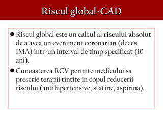 Riscul global-CADRiscul global-CAD
• Riscul global este un calcul al riscului absolut
de a avea un eveniment coronarian (deces,
IMA) intr-un interval de timp specificat (10
ani).
• Cunoasterea RCV permite medicului sa
prescrie terapii tintite in copul reducerii
riscului (antihipertensive, statine, aspirina).
 