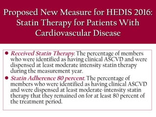 Proposed New Measure for HEDIS 2016:Proposed New Measure for HEDIS 2016:
Statin Therapy for Patients WithStatin Therapy for Patients With
Cardiovascular DiseaseCardiovascular Disease
• Received Statin Therapy. The percentage of members
who were identified as having clinical ASCVD and were
dispensed at least moderate intensity statin therapy
during the measurement year.
• Statin Adherence 80 percent. The percentage of
members who were identified as having clinical ASCVD
and were dispensed at least moderate-intensity statin
therapy that they remained on for at least 80 percent of
the treatment period.
 