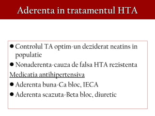 Aderenta in tratamentul HTAAderenta in tratamentul HTA
• Controlul TA optim-un deziderat neatins in
populatie
• Nonaderenta-cauza de falsa HTA rezistenta
Medicatia antihipertensiva
• Aderenta buna-Ca bloc, IECA
• Aderenta scazuta-Beta bloc, diuretic
 