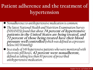 Patient adherence and the treatment of
hypertension
• Nonadherence to antihypertensive medication is common.
• The latest National Health and Nutrition Examination Survey
(NHANES) found that about 74 percent of hypertensive
patients in the United States are being treated, and
72 percent of those being treated have their blood
pressure well controlled (which was defined as a pressure
below 140/90mmHg)
• In a study of 149 hypertensive patients who were monitored with
electronic pill boxes, 42 percent were nonadherent,
defined as taking less than 80 percent of prescribed
antihypertensive medication .
Kaplan N et al. UpToDate 2015
 