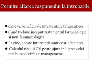 Permite aflarea raspunsului la intrebarilePermite aflarea raspunsului la intrebarile
• Cine va beneficia de interventiile terapeutice?
• Cand trebuie inceput tratamentul farmacologic
si non-faramacologic?
• La cine, aceste interventii sunt cost-eficiente?.
• Calculul risului CV poate ajuta in luarea celei
mai bune decizii de management.
 