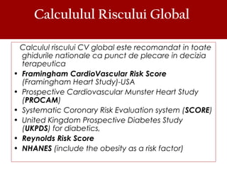 Calcululul Riscului Global
Calculul riscului CV global este recomandat in toate
ghidurile nationale ca punct de plecare in decizia
terapeutica
• Framingham CardioVascular Risk Score
(Framingham Heart Study)-USA
• Prospective Cardiovascular Munster Heart Study
(PROCAM)
• Systematic Coronary Risk Evaluation system (SCORE)
• United Kingdom Prospective Diabetes Study
(UKPDS) for diabetics,
• Reynolds Risk Score
• NHANES (include the obesity as a risk factor)
 