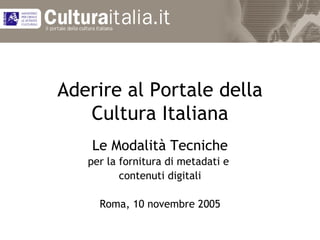 Aderire al Portale della Cultura Italiana Le Modalità Tecniche per la fornitura di metadati e  contenuti digitali Roma, 10 novembre 2005 