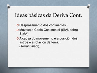 Ideas básicas da Deriva Cont.
O Desprazamento dos continentes.
O Móvese a Codia Continental (SIAL sobre
SIMA)
O A causa do movemento é a posición dos
astros e a rotación da terra.
(Terra/lúa/sol).
 