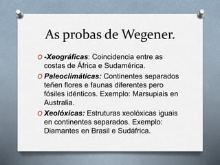 As probas de Wegener.
O -Xeográficas: Coincidencia entre as
costas de África e Sudamérica.
O Paleoclimáticas: Continentes separados
teñen flores e faunas diferentes pero
fósiles idénticos. Exemplo: Marsupiais en
Australia.
O Xeolóxicas: Estruturas xeolóxicas iguais
en continentes separados. Exemplo:
Diamantes en Brasil e Sudáfrica.
 