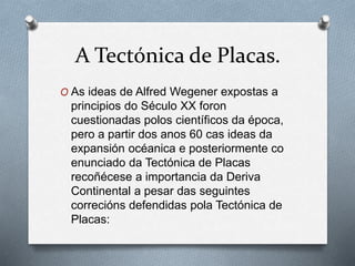 A Tectónica de Placas.
O As ideas de Alfred Wegener expostas a
principios do Século XX foron
cuestionadas polos científicos da época,
pero a partir dos anos 60 cas ideas da
expansión océanica e posteriormente co
enunciado da Tectónica de Placas
recoñécese a importancia da Deriva
Continental a pesar das seguintes
correcións defendidas pola Tectónica de
Placas:
 