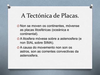 A Tectónica de Placas.
O Non se moven os continentes, móvense
as placas litosféricas (oceánica e
continental).
O A litosfera móvese sobre a astenosfera (e
non SIAL sobre SIMA).
O A causa do movemento non son os
astros, son as correntes convectivas da
astenosfera.
 