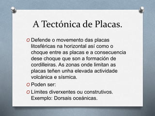 A Tectónica de Placas.
O Defende o movemento das placas
litosféricas na horizontal así como o
choque entre as placas e a consecuencia
dese choque que son a formación de
cordilleiras. As zonas onde limitan as
placas teñen unha elevada actividade
volcánica e sísmica.
O Poden ser:
O Límites diverxentes ou construtivos.
Exemplo: Dorsais oceánicas.
 