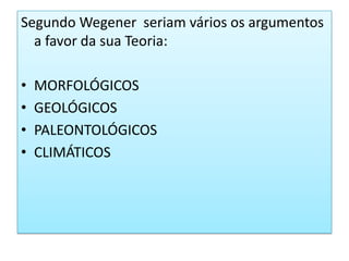 Segundo Wegener  seriam vários os argumentos a favor da sua Teoria:MORFOLÓGICOSGEOLÓGICOSPALEONTOLÓGICOSCLIMÁTICOS