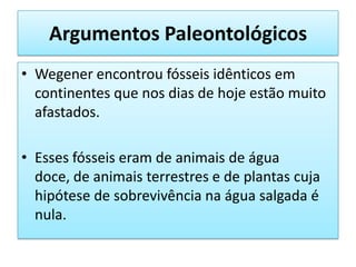 Argumentos PaleontológicosWegener encontrou fósseis idênticos em continentes que nos dias de hoje estão muito afastados.Esses fósseis eram de animais de água doce, de animais terrestres e de plantas cuja hipótese de sobrevivência na água salgada é nula.